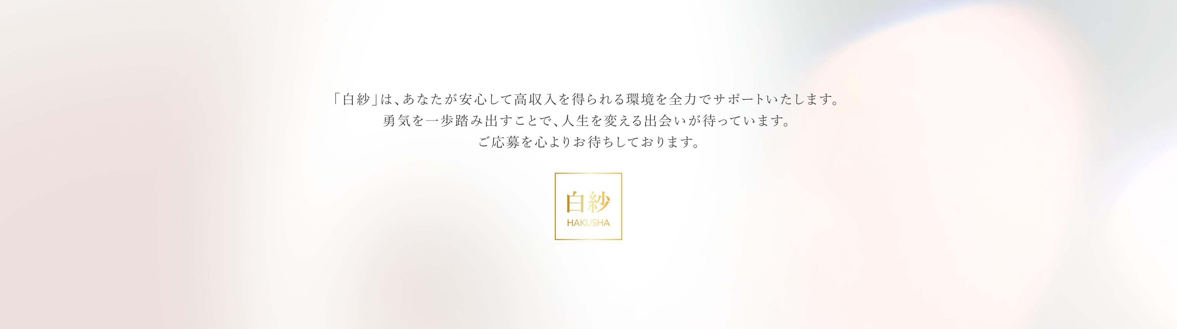 「白紗」は、あなたが安心して高収入を得られる環境を全力でサポートいたします。勇気を一歩踏み出すことで、人生を変える出会いが待っています。ご応募を心よりお待ちしております。